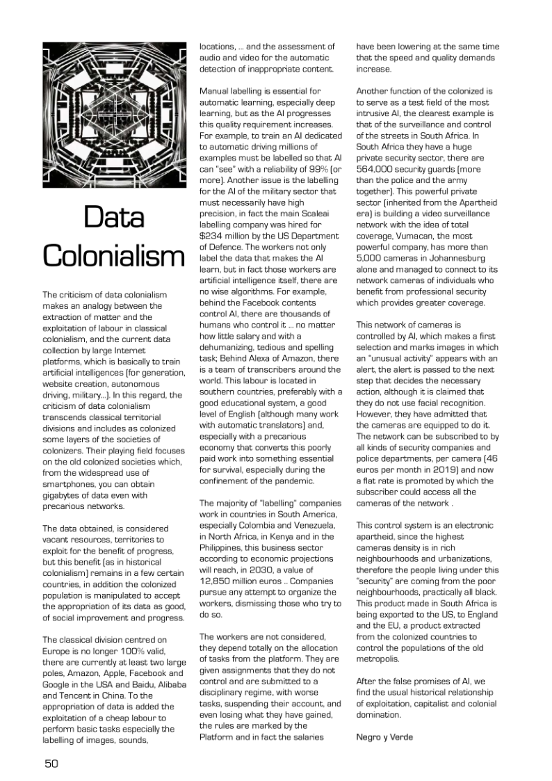 Colonialism  The eritcism of data colonialism makes an analogy between the extraction of matter and the explitation of labour in classical colonialism, and the current. data collection by large Intene. platiorms, which s basicall to train artificial inteligences (for generation, website creation, autonomous drivig, miltary. ] In this regard, the criticism of data colonialism transcends classical terntorial diisions and inchudes as colonized Some layers of the societies of colonizers. Their playing feld focuses on the old colonized societies which, from the widespread use of smartphones. you can obtain gigabytes of data even with precarious networks.  ‘The data obtained, is considered vacant resources, territories to exploit for the beneft of progress, but this benefit (as in historical colonialism) remains in a few certain countries, in addition the colonized population is manipulated to accept the appropriation of &5 data as good, of social improvement and progress.  The classical division centred on Europe is no longer 100% vad, there are currenly at leas: two large poles, Amazon, Apple, Facebook and Google in the USA and Baidu, Alibaba and Tencent in China. To the appropriation of data is added the exploitation of a cheap labour to perform basic tasks especially the labeling of images, sounds,  50  locations, . and the assessment of audio and video for the automatic detection of inappropriate content:  Manual labeling is essential for automatic learning. especialy deep learning, but as the Al progresses this quality requirement increases. For exampl, to train an Al dedicated to automatic driving milions of ‘examples must be labeled so that: A can "see” with a relabilty of 99% (or more] Ancther issue is the labeling for the Al of the miltary sector that must necessariy have high  precision, in fact the main Scaleai labelling company was hired for $234 million by the US Department of Defence. The workers not only label the data that makes the Al lea, but in fact those workers are artificialinteligence ise! there are o wise algorithms. For example. behind the Facebook contents control Al, there are thousands of humans who control .o matter how e salary and with a dehumanizing, tedious end spelling task; Behind Alexa of Amazon, there is @ team of transcribers around the, world. This labour is located in ‘southem countries preferably with a ‘good educational system, a good level of English (although many work with automatic translators) and, ‘especially with a precarious ‘economy that converts this poorly paid work into something essential for survival, especialy during the confinement of the pandemic.  The majority of “abelling” companies work in countries in South America, especially Colombia and Venezuela, in North Africa,in Kenyo and in the Philppines, this business sector ‘according to economic projections will reach, in 2030, a value of 12,850 millon euros .. Comparies pursue any attempt o organize the workers, dismissing thoso who try to do so.  ‘The workers are not considered, they depend totally on the allocation of tasks from the platform. They are given assignments that they do not; control and are submitted to a discipinary regime, with worse tasks, suspending their account., and even losing what they have gained, the rules are marked by the Platform and in fact the salaries  have been lowering at the same time that the speed and quality demands increase.  Another function of the colonized is 0 Serve a5 a test field of the most intrusive Al the clearest. example is that of the surveilance and cortrol of the streets in South Africa. In South Africa they have a huge privata securty sector, thera ara 564,000 secarity guards more than the police and the army together). This powerful priate sector (inherted from the Apartheid era)is bulding a video surveilance natwork with the idea of total coverage, Vumacan, the most. powerful company, has more than 5000 cameras in Johannesburg alone and managed to connect 1o s natwork cameras of individuals who benefi from professional security which provides greater coverage.  This network of cameras is controlled by Al, which makes a first selection and marks images in which ‘an “unusual activity” appears with an slert, the alert is passed to the nex: step that decides the necessary action, although i is claimed that; they do not use facial recognition. However, they have admitted that the cameras are equipped to do it The network can be subscribed to by all kinds of security companies and police departments, per camera (46 euros per month in 2019) and now. & flat rate is promoted by which the subscriber could access al the cameras of the network  This control system is an electronic apartheid. since the highest cameras densityis in rich neighbourhoods and urbanizations, therefore the people Iving under this “security” are coming from the poor neighbourhoods, practically all black. This product made in South Africa is being exported to the US, to England and the EU, a product extracted from the colonized countries to control the populetions of the old metropois.  After the false promises of Al, we find the usual historical relationship of exploitation, capitalist and colonial domination.  Negro y Verde 